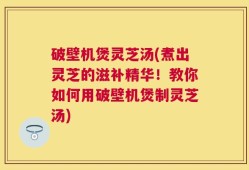 破壁机煲灵芝汤(煮出灵芝的滋补精华！教你如何用破壁机煲制灵芝汤)