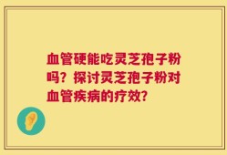 血管硬能吃灵芝孢子粉吗？探讨灵芝孢子粉对血管疾病的疗效？