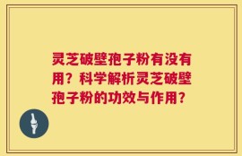 灵芝破壁孢子粉有没有用？科学解析灵芝破壁孢子粉的功效与作用？