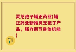 灵芝孢子辅正药业(辅正药业新推灵芝孢子产品，强力调节身体机能)