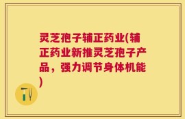 灵芝孢子辅正药业(辅正药业新推灵芝孢子产品，强力调节身体机能)