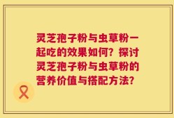 灵芝孢子粉与虫草粉一起吃的效果如何？探讨灵芝孢子粉与虫草粉的营养价值与搭配方法？