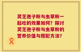 灵芝孢子粉与虫草粉一起吃的效果如何？探讨灵芝孢子粉与虫草粉的营养价值与搭配方法？