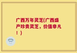 广西万年灵芝(广西盛产珍贵灵芝，价值非凡！)