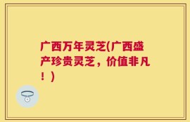 广西万年灵芝(广西盛产珍贵灵芝，价值非凡！)