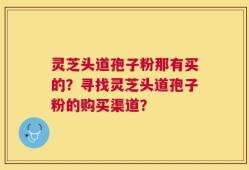 灵芝头道孢子粉那有买的？寻找灵芝头道孢子粉的购买渠道？