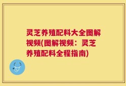 灵芝养殖配料大全图解视频(图解视频：灵芝养殖配料全程指南)