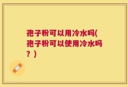 孢子粉可以用冷水吗(孢子粉可以使用冷水吗？)