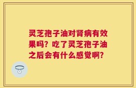 灵芝孢子油对肾病有效果吗？吃了灵芝孢子油之后会有什么感觉啊？