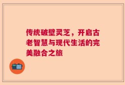 传统破壁灵芝，开启古老智慧与现代生活的完美融合之旅
