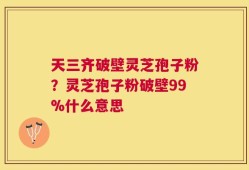 天三齐破壁灵芝孢子粉？灵芝孢子粉破壁99%什么意思