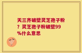 天三齐破壁灵芝孢子粉？灵芝孢子粉破壁99%什么意思