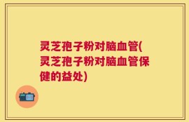 灵芝孢子粉对脑血管(灵芝孢子粉对脑血管保健的益处)