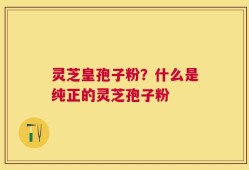 灵芝皇孢子粉？什么是纯正的灵芝孢子粉
