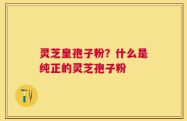 灵芝皇孢子粉？什么是纯正的灵芝孢子粉