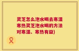 灵芝怎么泡水喝去寒湿寒热灵芝泡水喝的方法对寒湿、寒热有益)