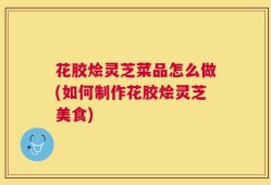花胶烩灵芝菜品怎么做(如何制作花胶烩灵芝美食)