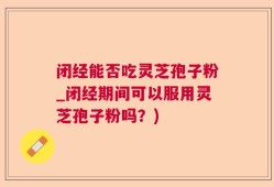 闭经能否吃灵芝孢子粉_闭经期间可以服用灵芝孢子粉吗？)