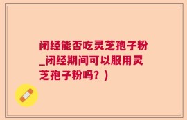 闭经能否吃灵芝孢子粉_闭经期间可以服用灵芝孢子粉吗？)
