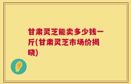 甘肃灵芝能卖多少钱一斤(甘肃灵芝市场价揭晓)