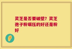 灵芝是否要破壁？灵芝孢子粉碾压的好还是粉好