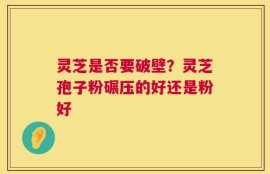 灵芝是否要破壁？灵芝孢子粉碾压的好还是粉好