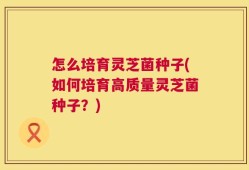 怎么培育灵芝菌种子(如何培育高质量灵芝菌种子？)
