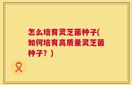 怎么培育灵芝菌种子(如何培育高质量灵芝菌种子？)