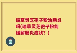 瑞草灵芝孢子粉治肠炎吗(瑞草灵芝孢子粉能缓解肠炎症状？)