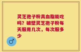灵芝孢子粉高血脂能吃吗？破壁灵芝孢子粉每天服用几次，每次服多少