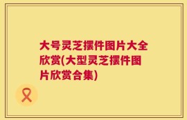 大号灵芝摆件图片大全欣赏(大型灵芝摆件图片欣赏合集)
