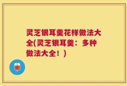灵芝银耳羹花样做法大全(灵芝银耳羹：多种做法大全！)