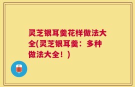 灵芝银耳羹花样做法大全(灵芝银耳羹：多种做法大全！)