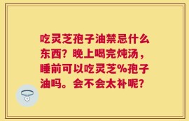 吃灵芝孢子油禁忌什么东西？晚上喝完炖汤，睡前可以吃灵芝%孢子油吗。会不会太补呢？