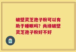 破壁灵芝孢子粉可以有助于睡眠吗？尚绿破壁灵芝孢子粉好不好