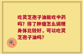 吃灵芝孢子油能吃中药吗？得了肿瘤怎么调理身体比较好，可以吃灵芝孢子油吗？