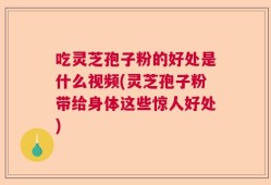 吃灵芝孢子粉的好处是什么视频(灵芝孢子粉带给身体这些惊人好处)