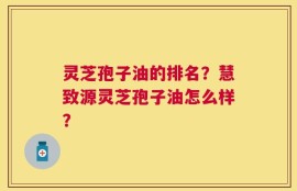 灵芝孢子油的排名？慧致源灵芝孢子油怎么样？