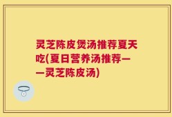 灵芝陈皮煲汤推荐夏天吃(夏日营养汤推荐——灵芝陈皮汤)