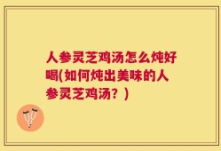 人参灵芝鸡汤怎么炖好喝(如何炖出美味的人参灵芝鸡汤？)