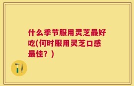 什么季节服用灵芝最好吃(何时服用灵芝口感最佳？)