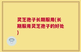 灵芝孢子长期服用(长期服用灵芝孢子的好处)