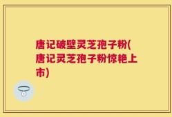 唐记破壁灵芝孢子粉(唐记灵芝孢子粉惊艳上市)