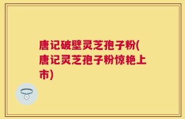 唐记破壁灵芝孢子粉(唐记灵芝孢子粉惊艳上市)