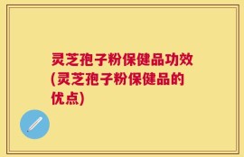 灵芝孢子粉保健品功效(灵芝孢子粉保健品的优点)