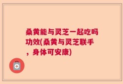 桑黄能与灵芝一起吃吗功效(桑黄与灵芝联手，身体可安康)
