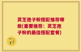 灵芝孢子粉搭配推荐哪些(重要推荐：灵芝孢子粉的最佳搭配套餐)