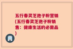 五行春灵芝孢子粉营销(五行春灵芝孢子粉销售：健康生活的必需品)
