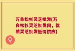 万良松杉灵芝批发(万良松杉灵芝批发网，优质灵芝批发低价供应)