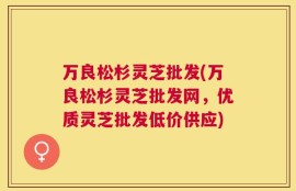 万良松杉灵芝批发(万良松杉灵芝批发网，优质灵芝批发低价供应)